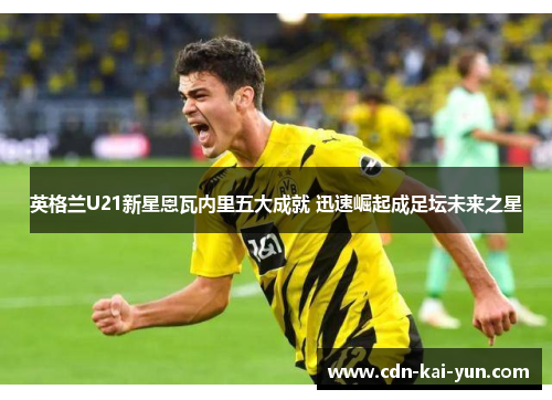 英格兰U21新星恩瓦内里五大成就 迅速崛起成足坛未来之星 英格兰U21新星恩瓦内里五大成就 迅速崛起成足坛未来之星