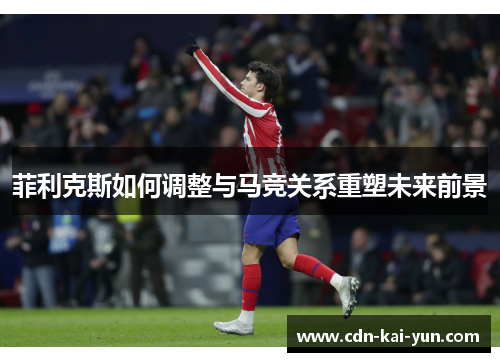 菲利克斯如何调整与马竞关系重塑未来前景 菲利克斯如何调整与马竞关系重塑未来前景