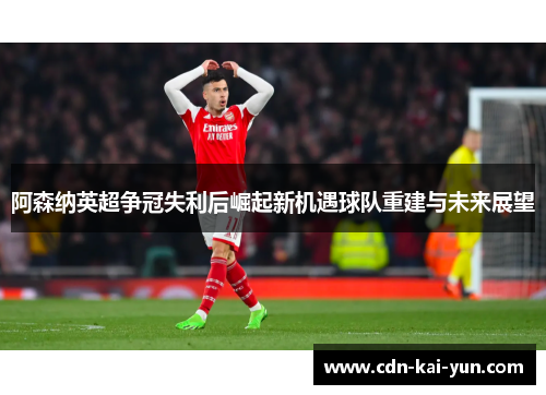 阿森纳英超争冠失利后崛起新机遇球队重建与未来展望 阿森纳英超争冠失利后崛起新机遇球队重建与未来展望