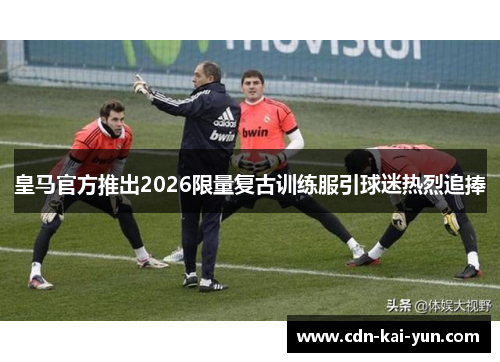 皇马官方推出2026限量复古训练服引球迷热烈追捧