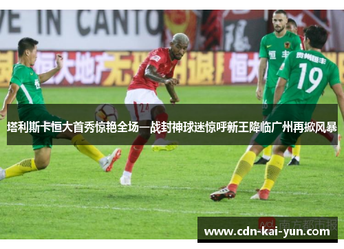塔利斯卡恒大首秀惊艳全场一战封神球迷惊呼新王降临广州再掀风暴 塔利斯卡恒大首秀惊艳全场一战封神球迷惊呼新王降临广州再掀风暴